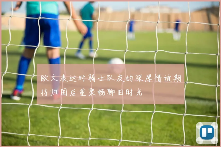 欧文表达对骑士队友的深厚情谊期待归国后重聚畅聊旧时光