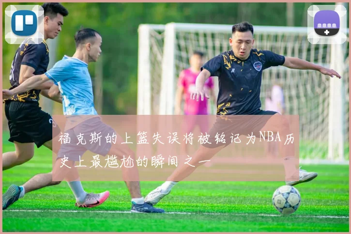 福克斯的上篮失误将被铭记为NBA历史上最尴尬的瞬间之一