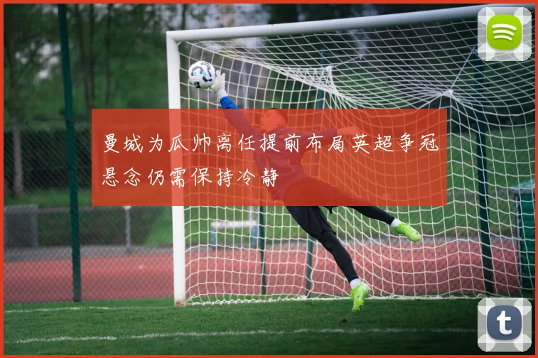 曼城为瓜帅离任提前布局英超争冠悬念仍需保持冷静