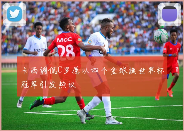 卡西调侃C罗愿以四个金球换世界杯冠军引发热议