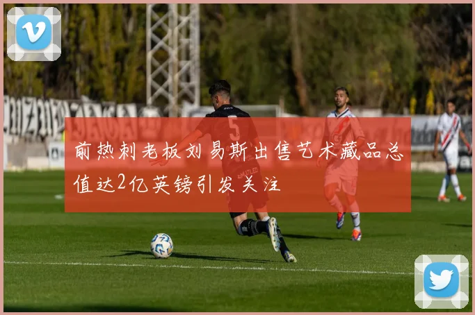 前热刺老板刘易斯出售艺术藏品总值达2亿英镑引发关注