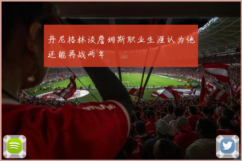 丹尼格林谈詹姆斯职业生涯认为他还能再战两年