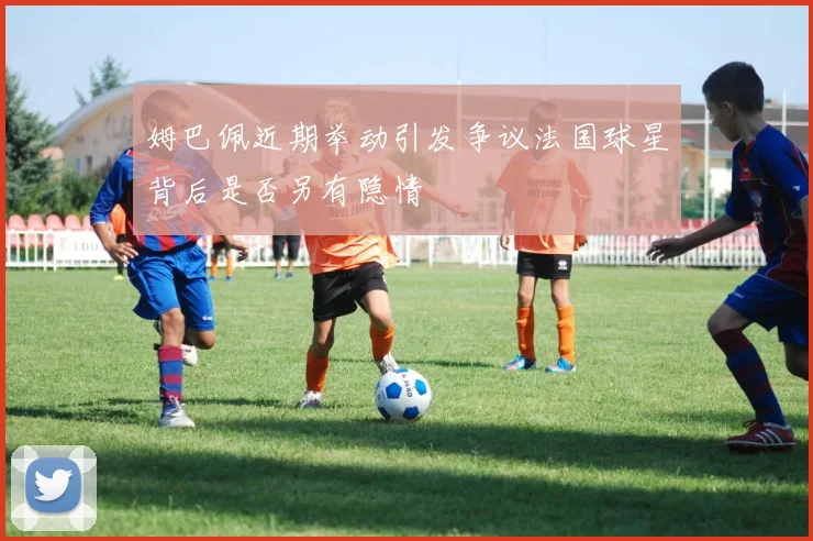 姆巴佩近期举动引发争议法国球星背后是否另有隐情