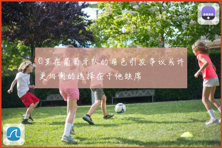 C罗在葡萄牙队的角色引发争议或许更均衡的选择在于他缺席