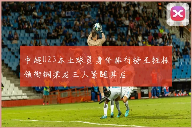 中超U23本土球员身价排行榜王钰栋领衔铜梁龙三人紧随其后
