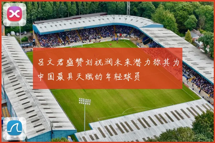 吕文君盛赞刘祝润未来潜力称其为中国最具天赋的年轻球员