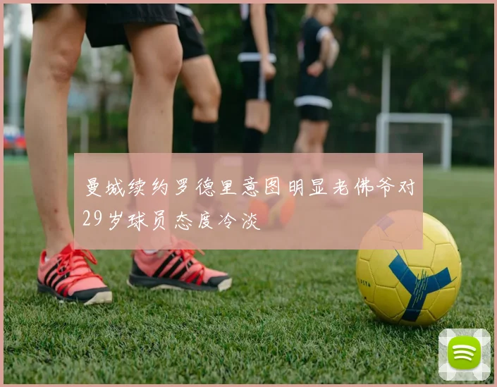 曼城续约罗德里意图明显老佛爷对29岁球员态度冷淡