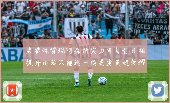 皮雷称赞现阿森纳实力可与昔日相提并论若只能选一我更爱英超荣耀