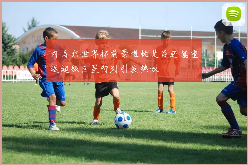 内马尔世界杯前景堪忧是否还能重返超级巨星行列引发热议
