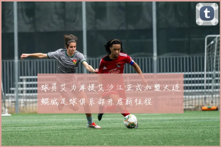 球员艾力库提艾沙江正式加盟大连鲲城足球俱乐部开启新征程