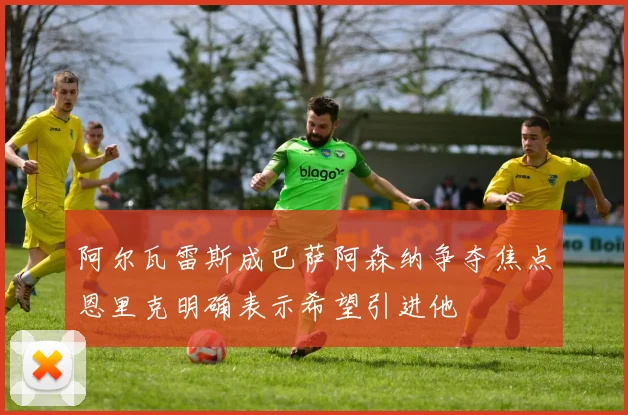 阿尔瓦雷斯成巴萨阿森纳争夺焦点恩里克明确表示希望引进他
