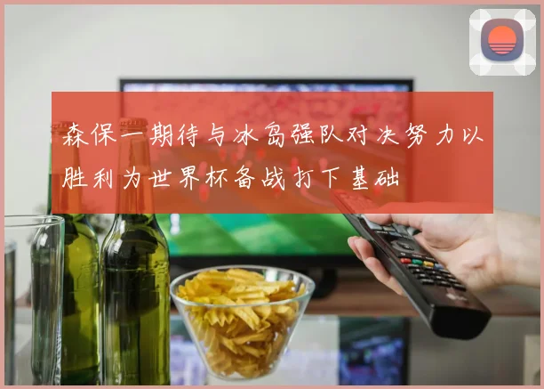 森保一期待与冰岛强队对决努力以胜利为世界杯备战打下基础