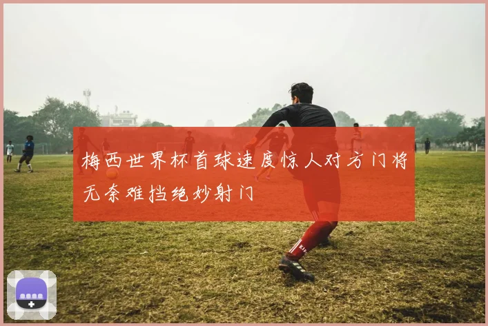 梅西世界杯首球速度惊人对方门将无奈难挡绝妙射门