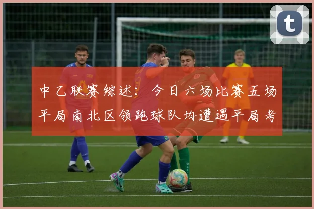 中乙联赛综述：今日六场比赛五场平局南北区领跑球队均遭遇平局考验