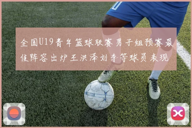 全国U19青年篮球联赛男子组预赛最佳阵容出炉王洪泽刘李等球员表现突出