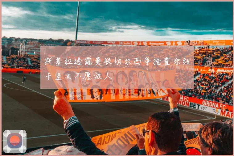 斯基拉透露曼联切尔西争抢霍尔纽卡坚决不愿放人